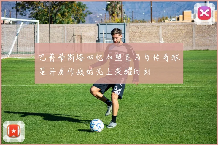 巴普蒂斯塔回忆加盟皇马与传奇球星并肩作战的无上荣耀时刻